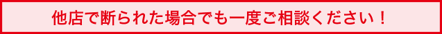 他店で断られた場合でも一度ご相談ください！